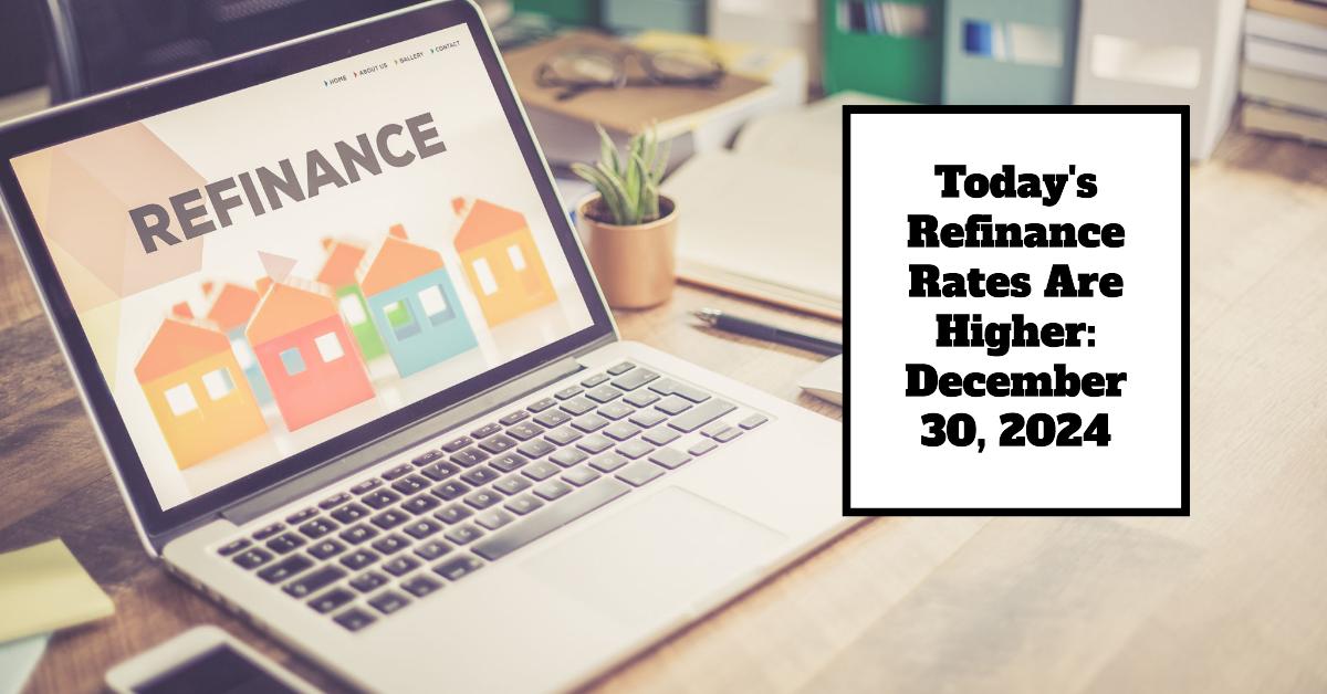 Today’s Refinance Rates Are Higher: December 30, 2024