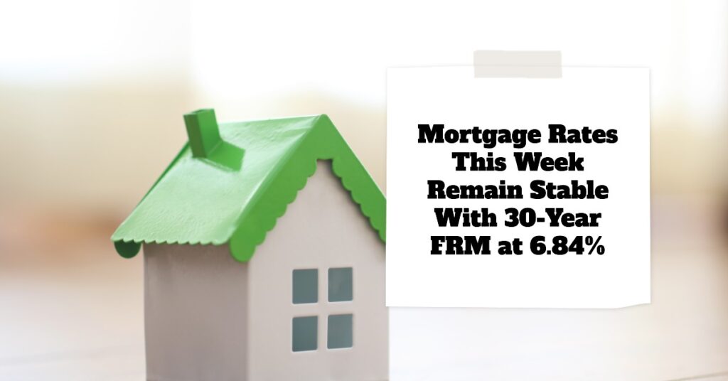 Mortgage Rates This Week Remain Stable With 30-Year FRM at 6.84%
